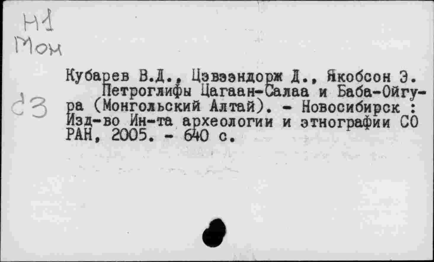 ﻿н-і И оч
Кубарев В.Д., Цэвээндорж Д., йкобсон Э.
Петроглифы Цагаан-Салаа и Баба-Ойгу-ра (Монгольский Алтай). - Новосибирск : Изд-во Ин-та археологии и этнографии СО РАН, 2005. - 640 с.